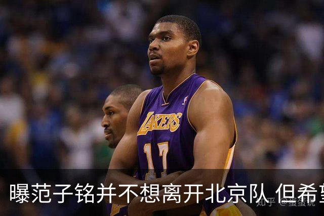 曝范子铭并不想离开北京队 但希望有球打不想待废